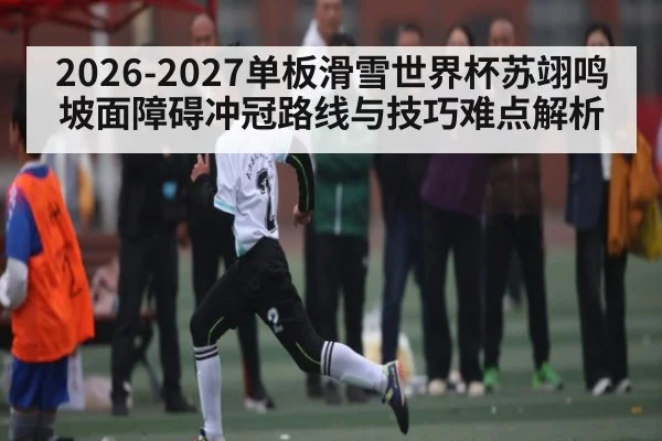 2026-2027单板滑雪世界杯苏翊鸣坡面障碍冲冠路线与技巧难点解析 - kaiyun