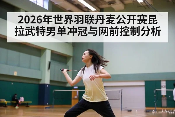 2026年世界羽联丹麦公开赛昆拉武特男单冲冠与网前控制分析 - kaiyun